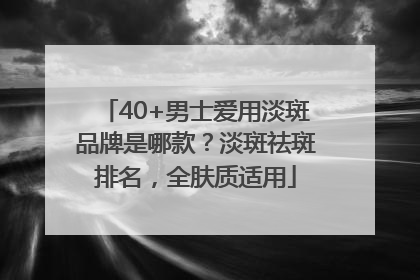 40+男士爱用淡斑品牌是哪款？淡斑祛斑排名，全肤质适用